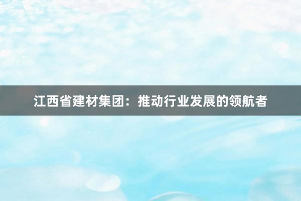 江西省建材集团：推动行业发展的领航者