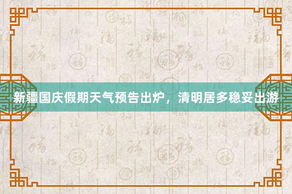 新疆国庆假期天气预告出炉，清明居多稳妥出游